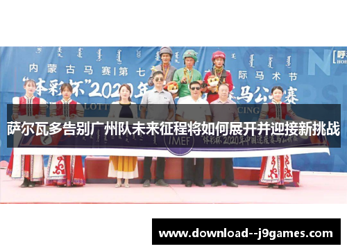 萨尔瓦多告别广州队未来征程将如何展开并迎接新挑战