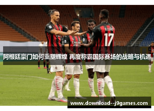 阿根廷豪门如何重塑辉煌 再度称霸国际赛场的战略与机遇