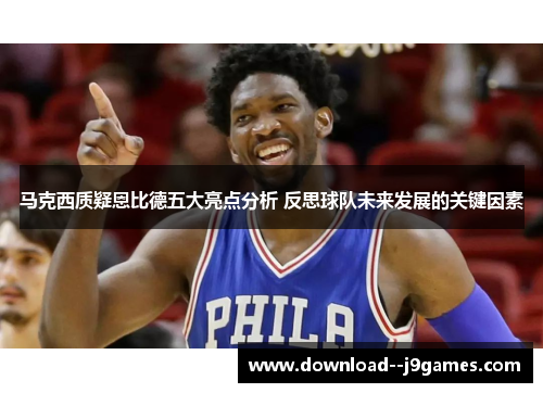 马克西质疑恩比德五大亮点分析 反思球队未来发展的关键因素