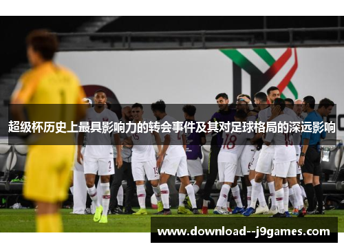 超级杯历史上最具影响力的转会事件及其对足球格局的深远影响 超级杯历史上最具影响力的转会事件及其对足球格局的深远影响