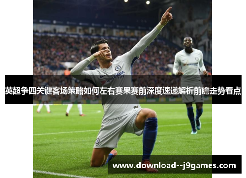 英超争四关键客场策略如何左右赛果赛前深度速递解析前瞻走势看点