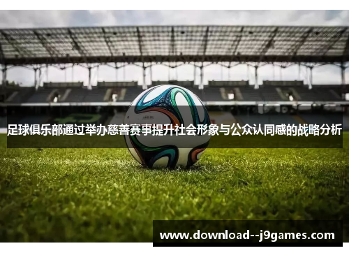 足球俱乐部通过举办慈善赛事提升社会形象与公众认同感的战略分析