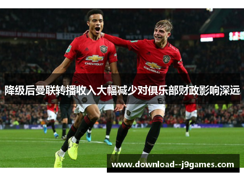 降级后曼联转播收入大幅减少对俱乐部财政影响深远