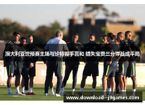 澳大利亚世预赛主场与沙特握手言和 错失宝贵三分悍战成平局