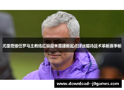尤里奇接任罗马主教练红狼迎来重建新起点球迷期待战术革新赛季新