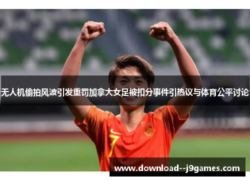 无人机偷拍风波引发重罚加拿大女足被扣分事件引热议与体育公平讨论